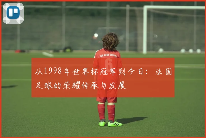 从1998年世界杯冠军到今日：法国足球的荣耀传承与发展