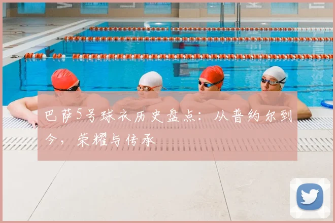 巴萨5号球衣历史盘点：从普约尔到今，荣耀与传承