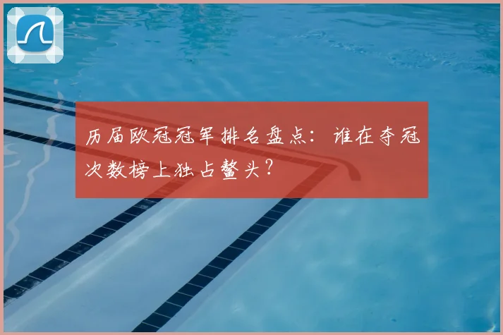 历届欧冠冠军排名盘点：谁在夺冠次数榜上独占鳌头？