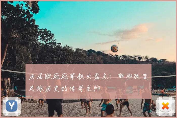 历届欧冠冠军教头盘点：那些改变足球历史的传奇主帅