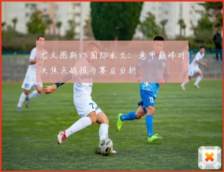 尤文图斯vs国际米兰：意甲巅峰对决焦点战报与赛后分析