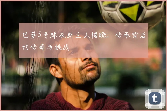 巴萨5号球衣新主人揭晓：传承背后的传奇与挑战