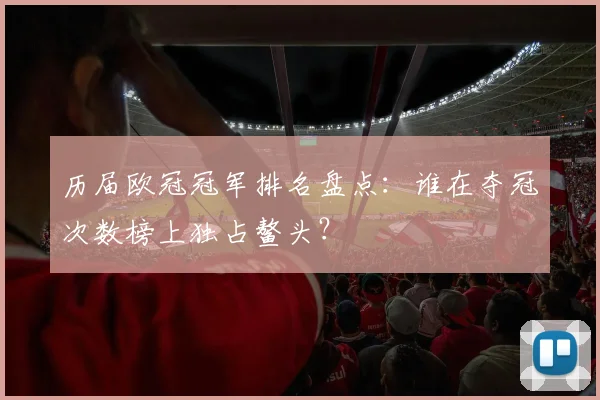 历届欧冠冠军排名盘点：谁在夺冠次数榜上独占鳌头？