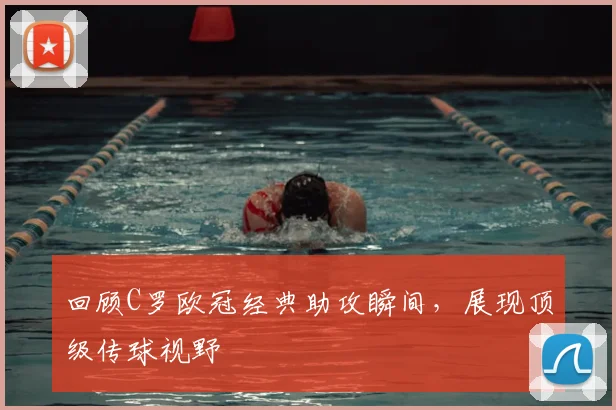 回顾C罗欧冠经典助攻瞬间，展现顶级传球视野