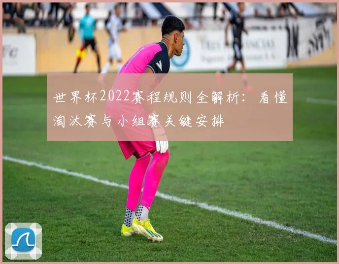 世界杯2022赛程规则全解析：看懂淘汰赛与小组赛关键安排
