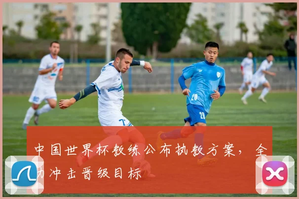 中国世界杯教练公布执教方案，全力冲击晋级目标