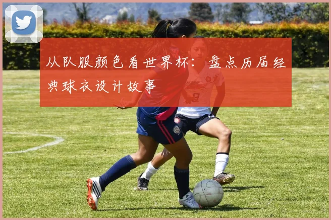 从队服颜色看世界杯：盘点历届经典球衣设计故事