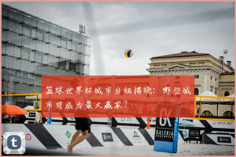 篮球世界杯城市分组揭晓:哪些城市将成为最大赢家?
