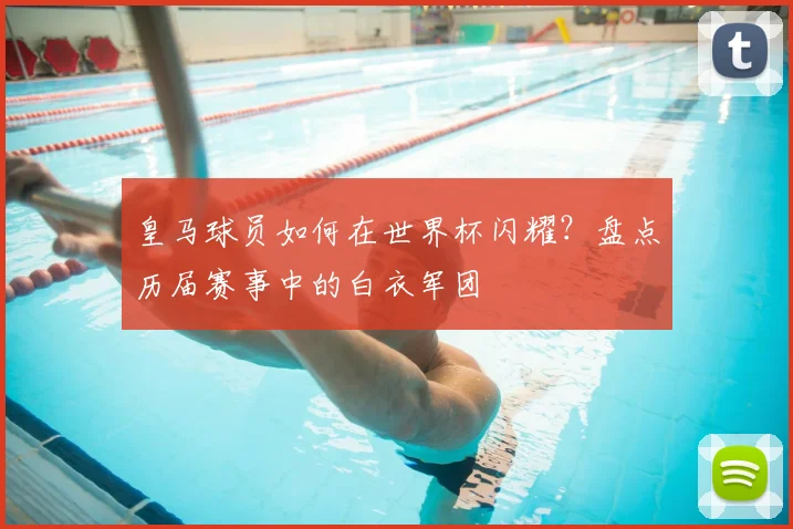 皇马球员如何在世界杯闪耀？盘点历届赛事中的白衣军团