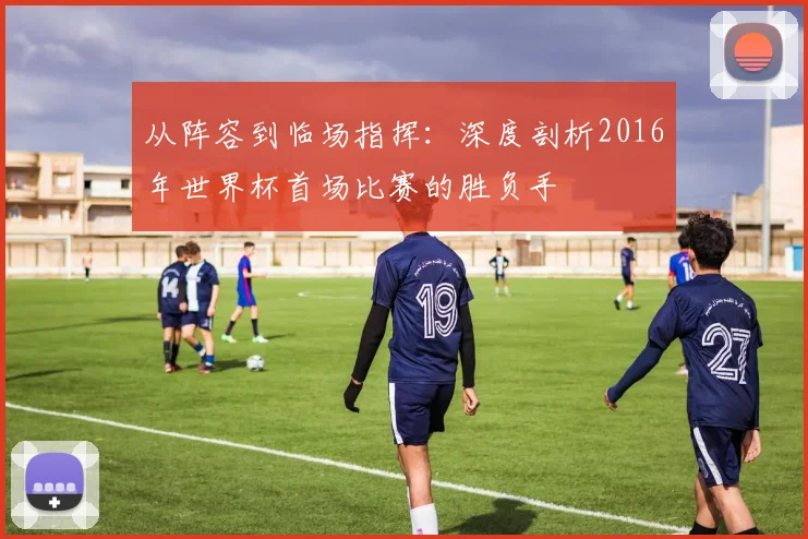 从阵容到临场指挥：深度剖析2016年世界杯首场比赛的胜负手