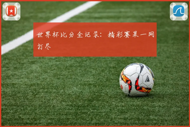 世界杯比分全记录：精彩赛果一网打尽