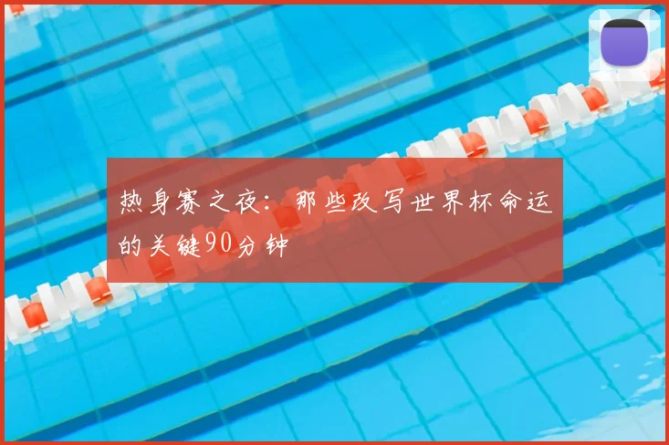 热身赛之夜：那些改写世界杯命运的关键90分钟
