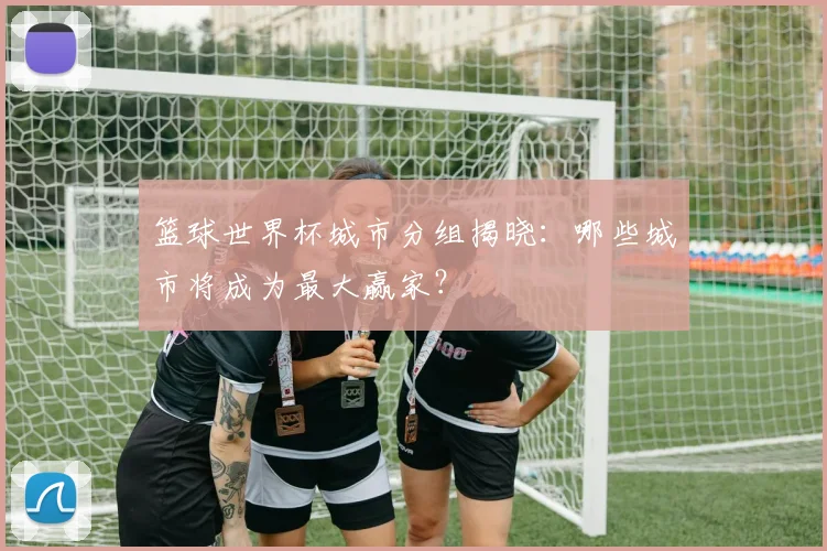 篮球世界杯城市分组揭晓：哪些城市将成为最大赢家？