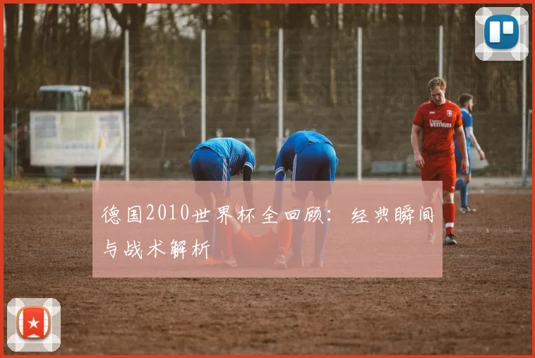 德国2010世界杯全回顾：经典瞬间与战术解析
