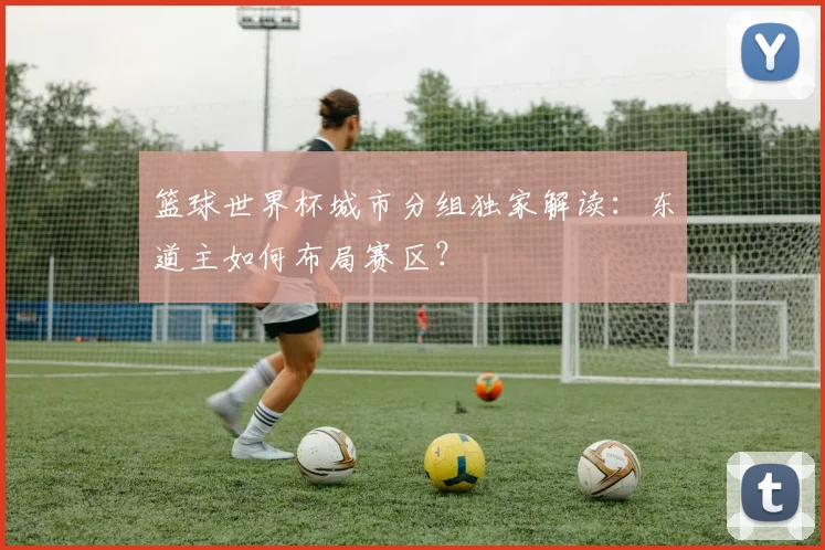 篮球世界杯城市分组独家解读：东道主如何布局赛区？