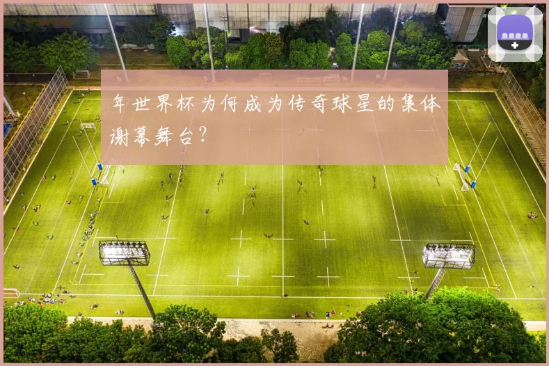 年世界杯为何成为传奇球星的集体谢幕舞台?