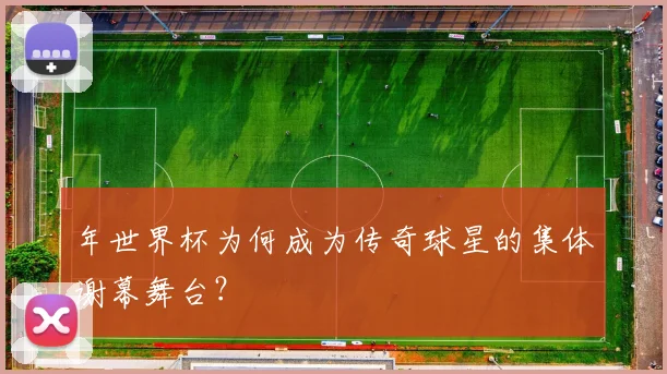 年世界杯为何成为传奇球星的集体谢幕舞台?