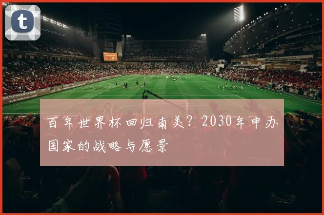 百年世界杯回归南美？2030年申办国家的战略与愿景