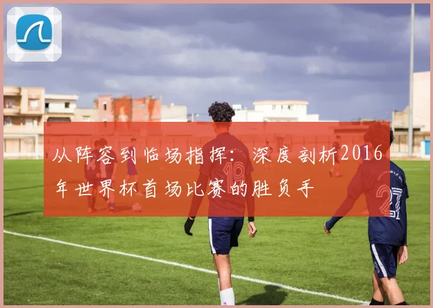 从阵容到临场指挥：深度剖析2016年世界杯首场比赛的胜负手