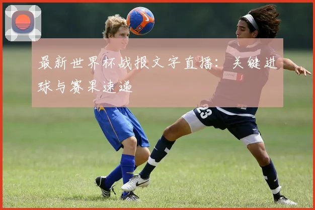 最新世界杯战报文字直播：关键进球与赛果速递