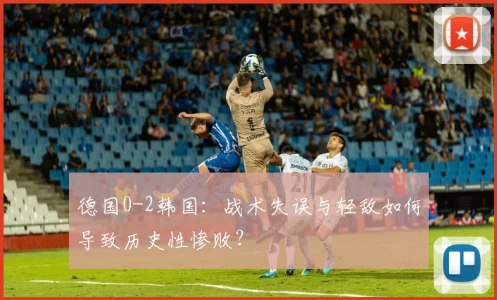 德国0-2韩国：战术失误与轻敌如何导致历史性惨败？
