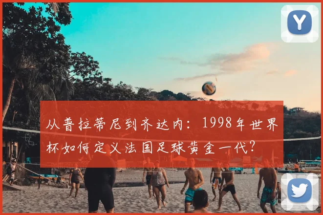 从普拉蒂尼到齐达内：1998年世界杯如何定义法国足球黄金一代？