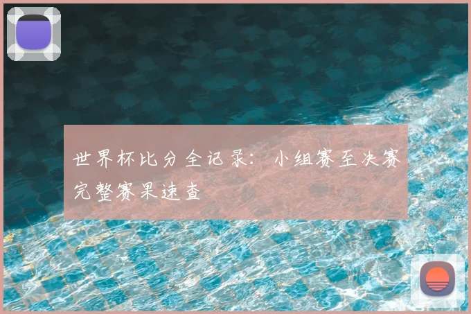 世界杯比分全记录：小组赛至决赛完整赛果速查